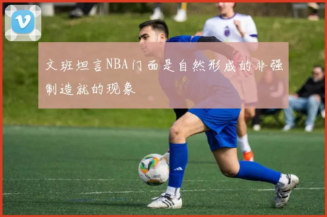 文班坦言NBA门面是自然形成的非强制造就的现象