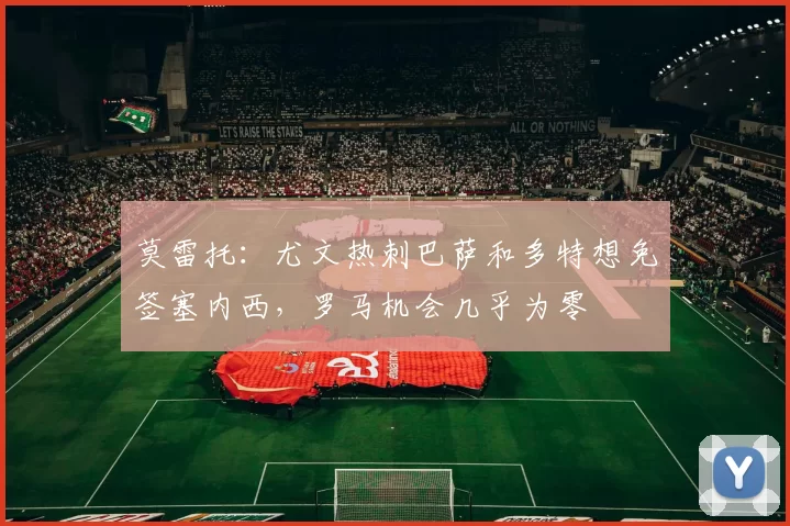 莫雷托：尤文热刺巴萨和多特想免签塞内西，罗马机会几乎为零