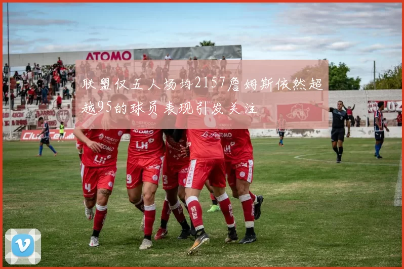 联盟仅五人场均2157詹姆斯依然超越95的球员表现引发关注