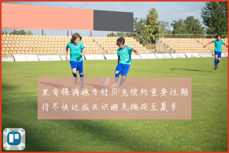 里肯强调施洛特贝克续约重要性期待尽快达成共识避免拖延至夏季
