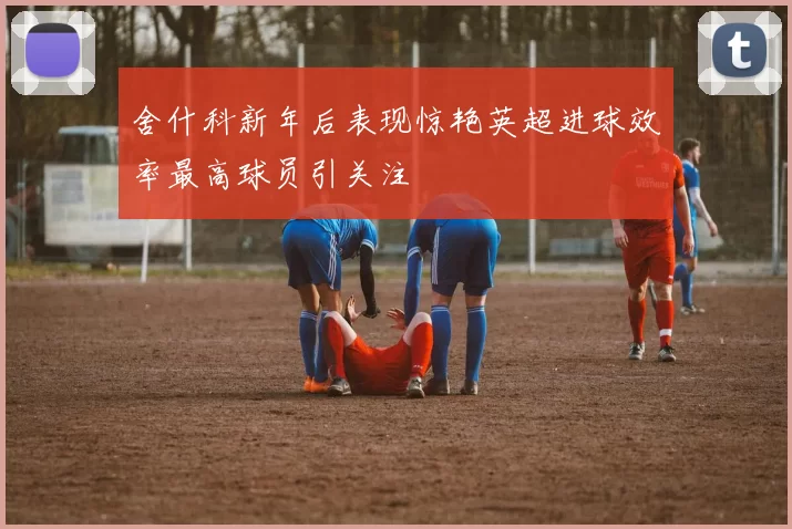舍什科新年后表现惊艳英超进球效率最高球员引关注