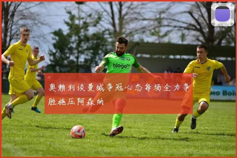 奥赖利谈曼城争冠心态每场全力争胜施压阿森纳