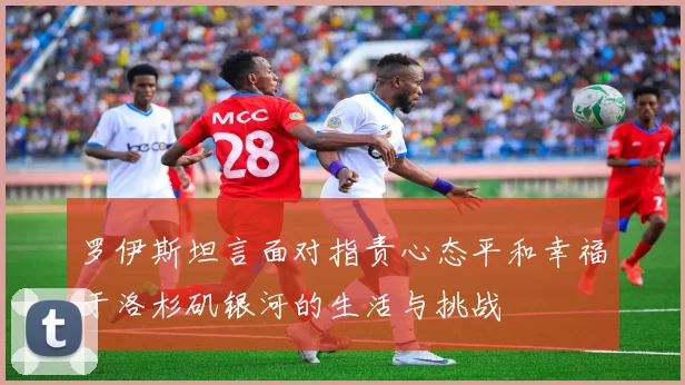 罗伊斯坦言面对指责心态平和幸福于洛杉矶银河的生活与挑战