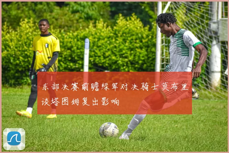 东部决赛前瞻绿军对决骑士莫布里谈塔图姆复出影响
