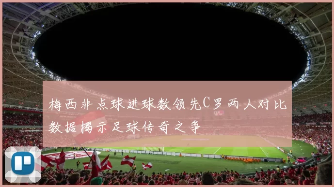 梅西非点球进球数领先C罗两人对比数据揭示足球传奇之争
