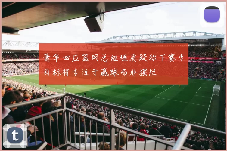 萧华回应篮网总经理质疑称下赛季目标将专注于赢球而非摆烂