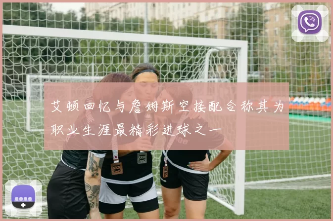 艾顿回忆与詹姆斯空接配合称其为职业生涯最精彩进球之一