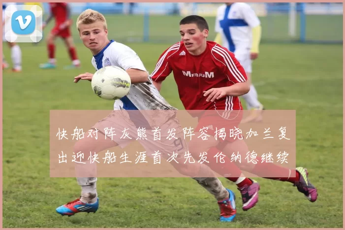 快船对阵灰熊首发阵容揭晓加兰复出迎快船生涯首次先发伦纳德继续出战