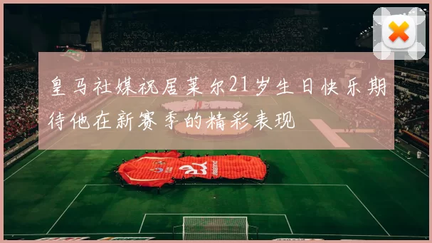 皇马社媒祝居莱尔21岁生日快乐期待他在新赛季的精彩表现