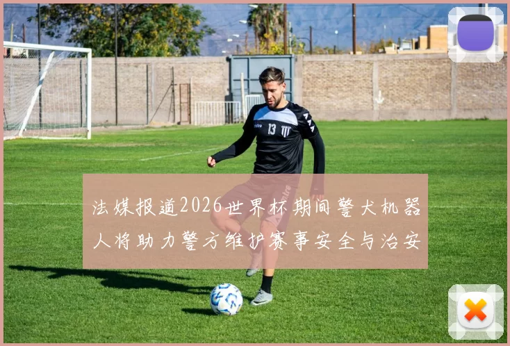 法媒报道2026世界杯期间警犬机器人将助力警方维护赛事安全与治安