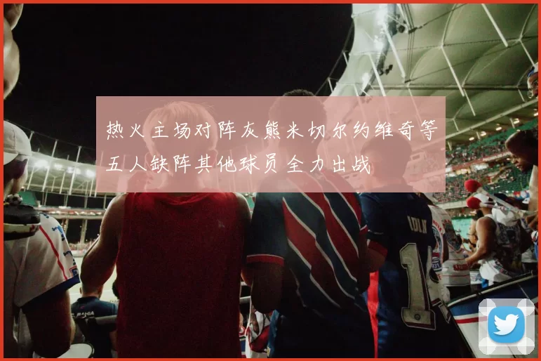 热火主场对阵灰熊米切尔约维奇等五人缺阵其他球员全力出战
