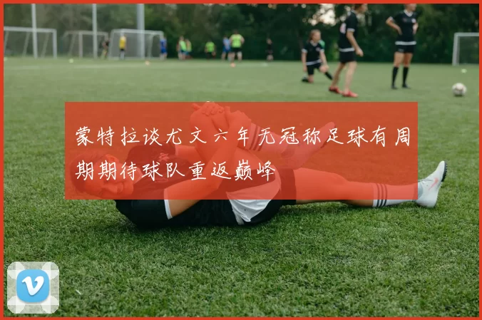 蒙特拉谈尤文六年无冠称足球有周期期待球队重返巅峰